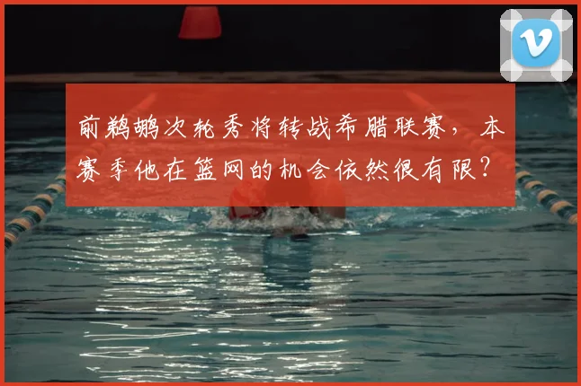 前鹈鹕次轮秀将转战希腊联赛,本赛季他在篮网的机会依然很有限?