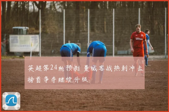 英超第24轮预测 曼城客战热刺冲击榜首争夺继续升级