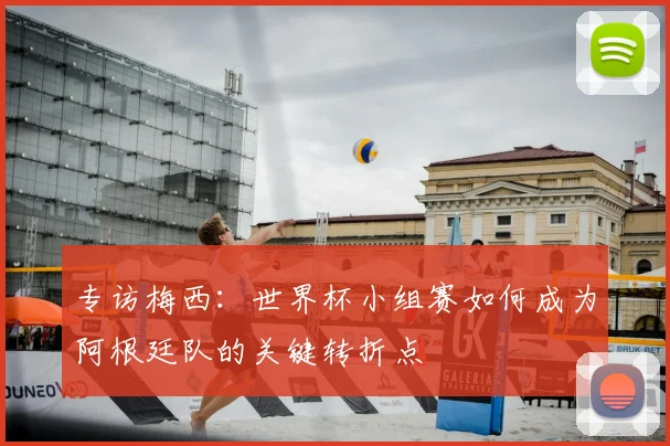专访梅西:世界杯小组赛如何成为阿根廷队的关键转折点