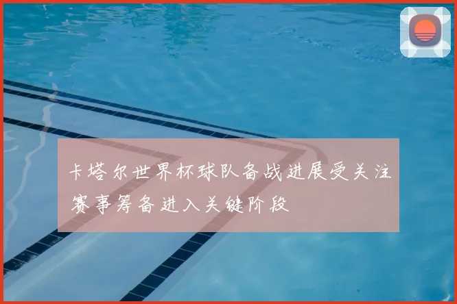 卡塔尔世界杯球队备战进展受关注 赛事筹备进入关键阶段