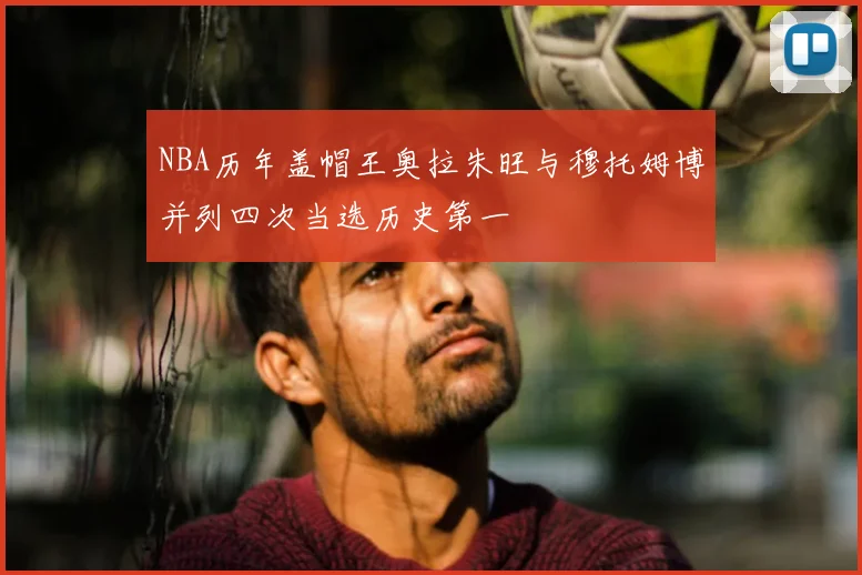 NBA历年盖帽王奥拉朱旺与穆托姆博并列四次当选历史第一