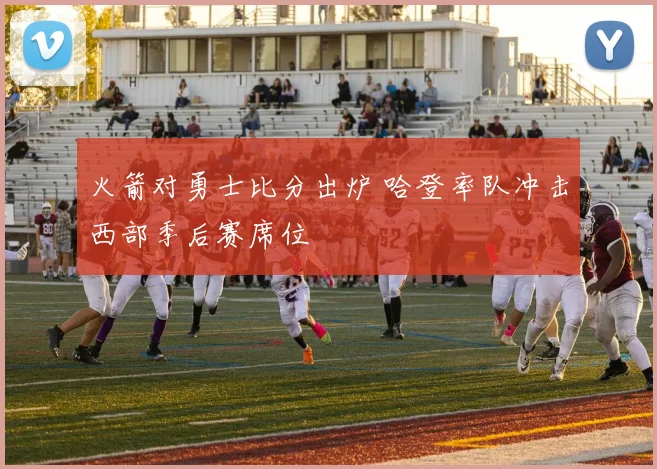 火箭对勇士比分出炉 哈登率队冲击西部季后赛席位