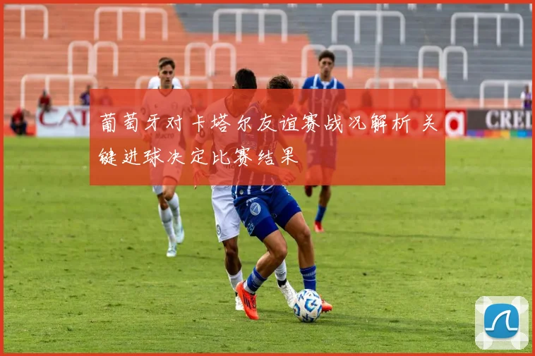 葡萄牙对卡塔尔友谊赛战况解析 关键进球决定比赛结果