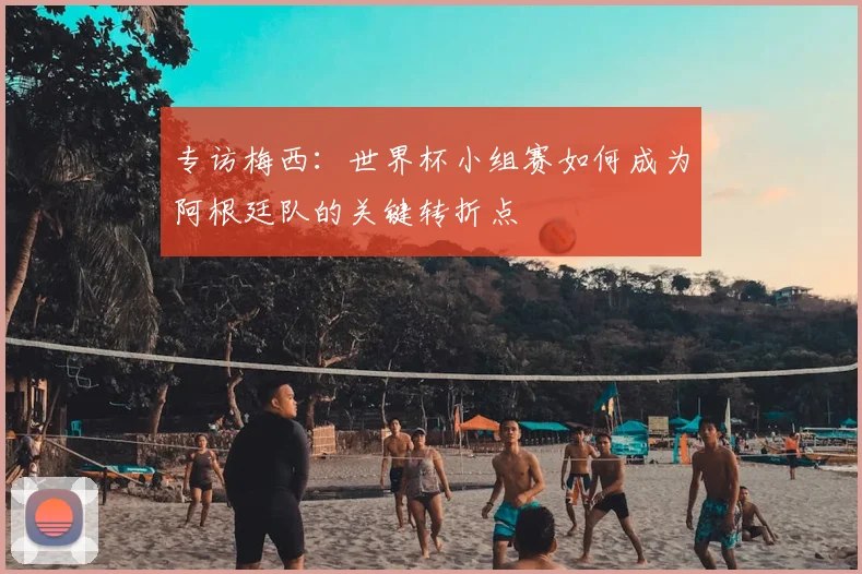 专访梅西:世界杯小组赛如何成为阿根廷队的关键转折点