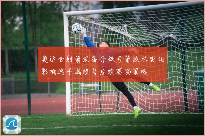 奥运会射箭装备升级弓箭技术变化影响选手成绩与后续赛场策略