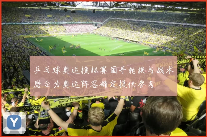 乒乓球奥运模拟赛国手轮换与战术磨合为奥运阵容确定提供参考