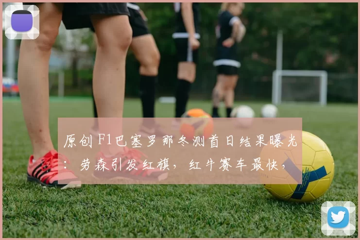 原创 F1巴塞罗那冬测首日结果曝光：劳森引发红旗，红牛赛车最快，哈斯车队最满意