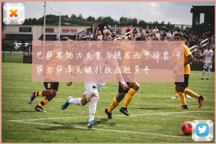 巴萨客场力克皇马稳居西甲榜首 卡萨尔萨泽关键扑救成胜负手