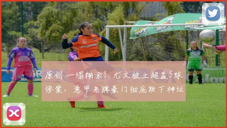 原创 一塌糊涂！尤文被土超轰5球惨案，意甲老牌豪门彻底跌下神坛！