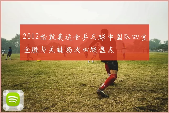 2012伦敦奥运会乒乓球中国队四金全胜与关键场次回顾盘点