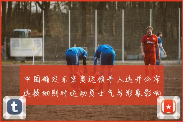 中国确定东京奥运旗手人选并公布选拔细则对运动员士气与形象影响