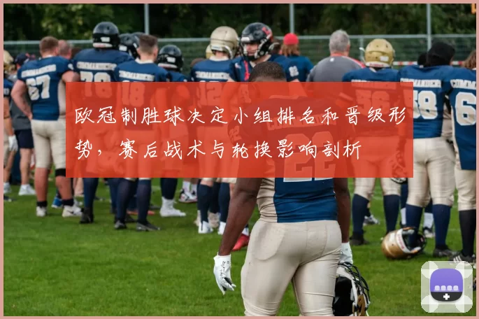 欧冠制胜球决定小组排名和晋级形势，赛后战术与轮换影响剖析