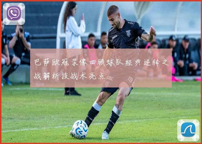 巴萨欧冠录像回顾球队经典逆转之战解析技战术亮点