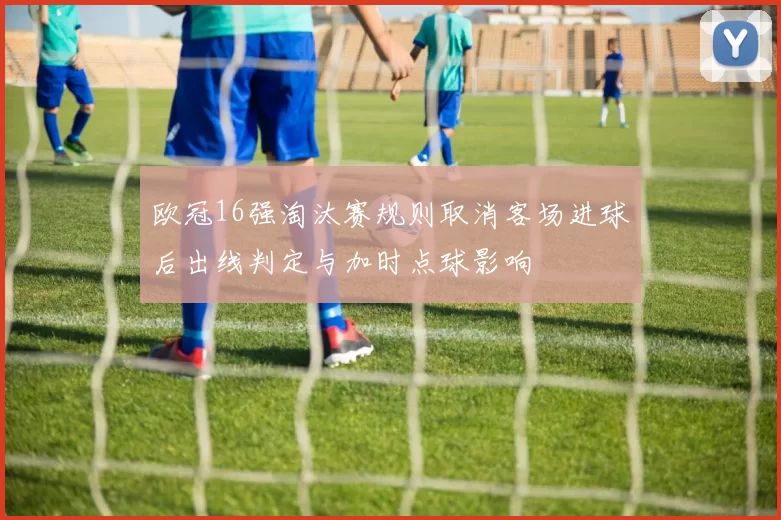 欧冠16强淘汰赛规则取消客场进球后出线判定与加时点球影响