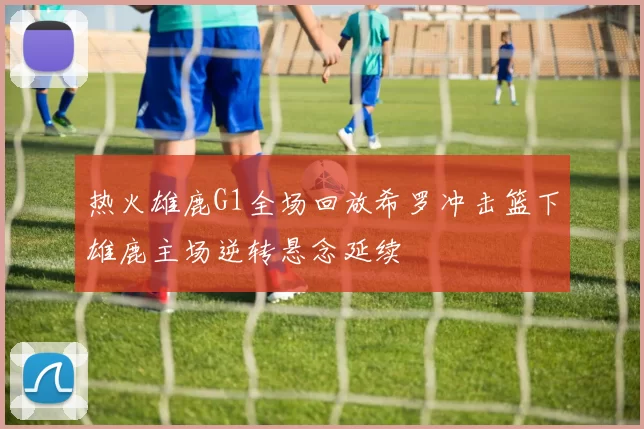 热火雄鹿G1全场回放希罗冲击篮下雄鹿主场逆转悬念延续