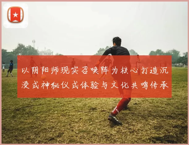 以阴阳师现实召唤阵为核心打造沉浸式神秘仪式体验与文化共鸣传承