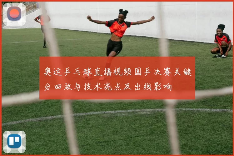 奥运乒乓球直播视频国乒决赛关键分回放与技术亮点及出线影响