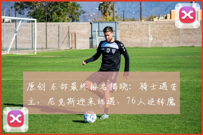 原创 东部最终排名揭晓：骑士遇苦主，尼克斯迎来机遇，76人逆转魔术