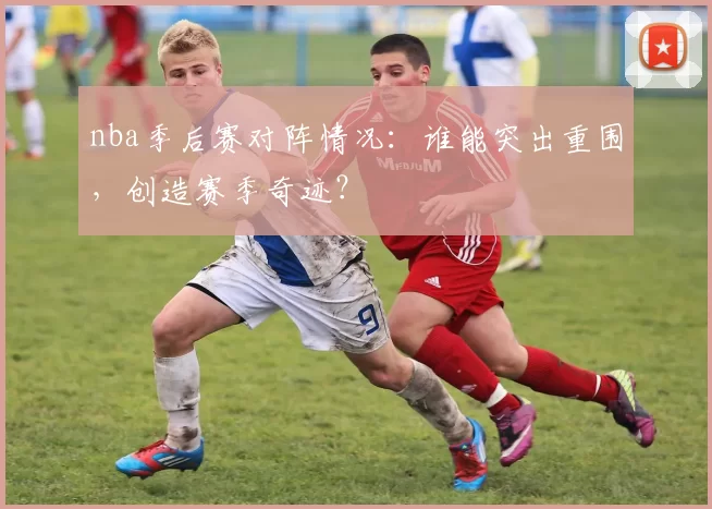nba季后赛对阵情况：谁能突出重围，创造赛季奇迹？