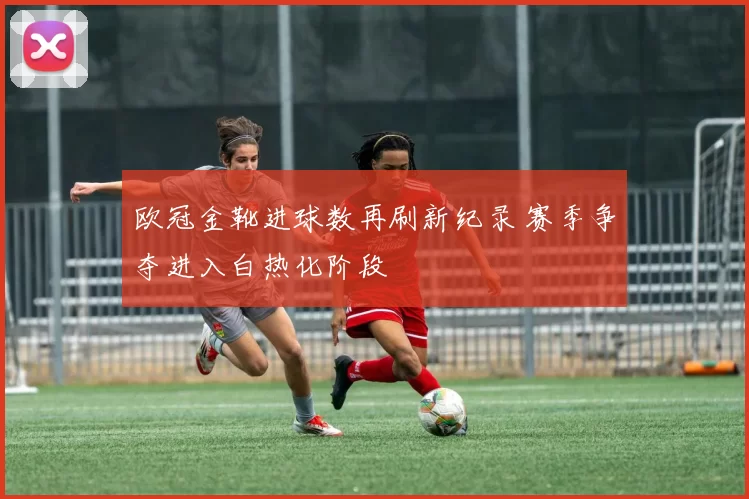 欧冠金靴进球数再刷新纪录 赛季争夺进入白热化阶段