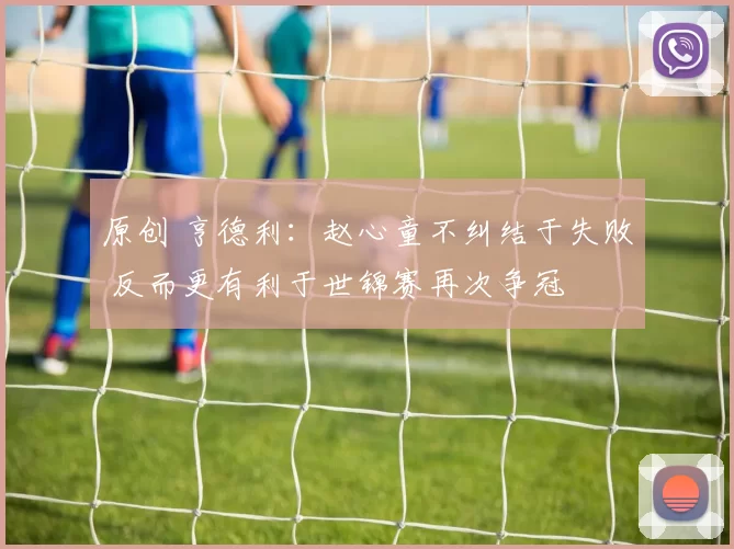 原创 亨德利：赵心童不纠结于失败 反而更有利于世锦赛再次争冠