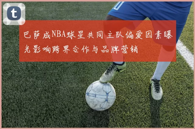 巴萨成NBA球星共同主队偏爱因素曝光影响跨界合作与品牌营销