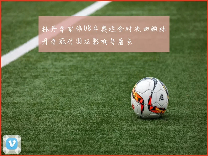 林丹李宗伟08年奥运会对决回顾林丹夺冠对羽坛影响与看点