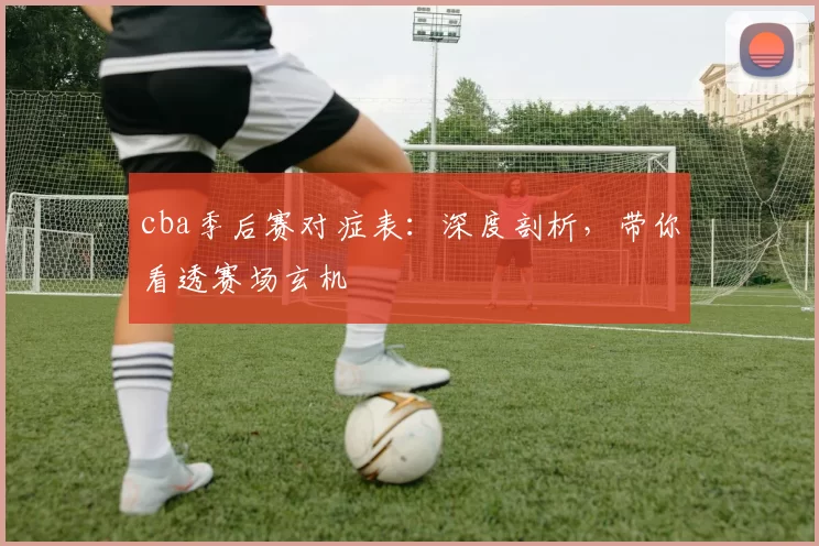 cba季后赛对症表：深度剖析，带你看透赛场玄机