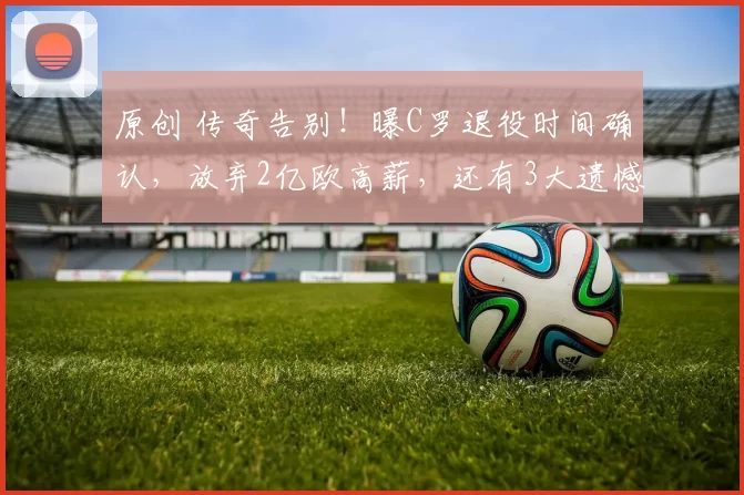 原创 传奇告别！曝C罗退役时间确认，放弃2亿欧高薪，还有3大遗憾