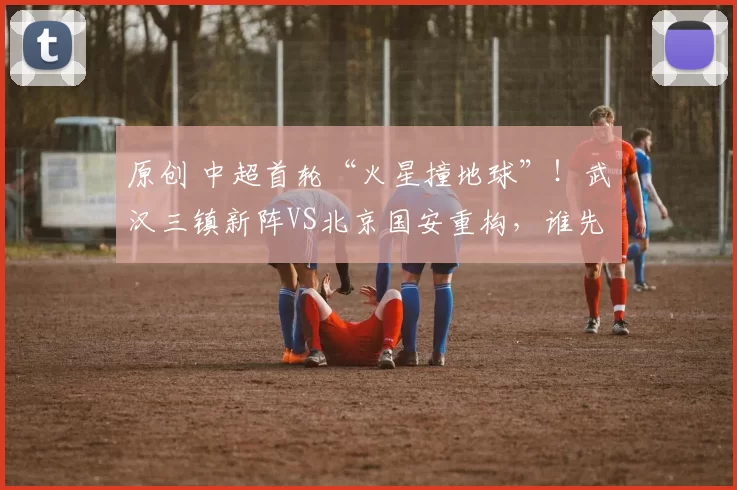 原创 中超首轮“火星撞地球”！武汉三镇新阵VS北京国安重构，谁先冲破磨合困局？
