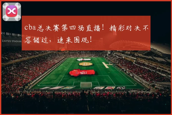 cba总决赛第四场直播！精彩对决不容错过，速来围观！