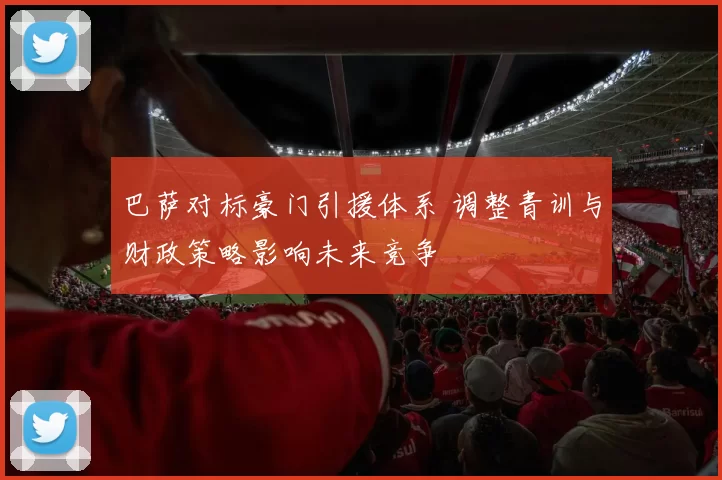 巴萨对标豪门引援体系 调整青训与财政策略影响未来竞争