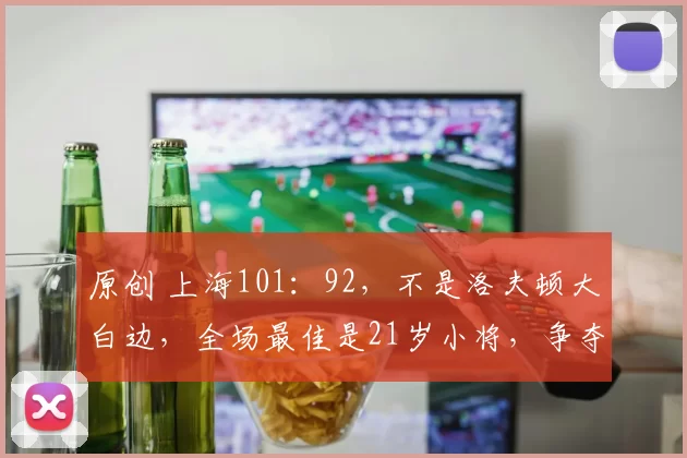 原创 上海101：92，不是洛夫顿大白边，全场最佳是21岁小将，争夺冠军最后拼图