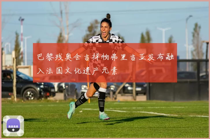 巴黎残奥会吉祥物弗里吉亚发布融入法国文化遗产元素