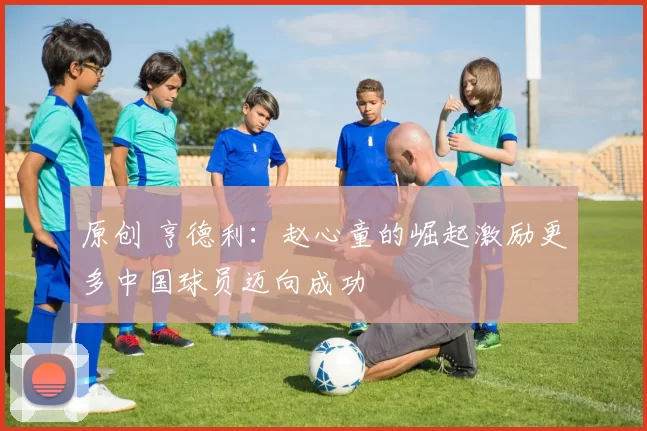原创 亨德利：赵心童的崛起激励更多中国球员迈向成功