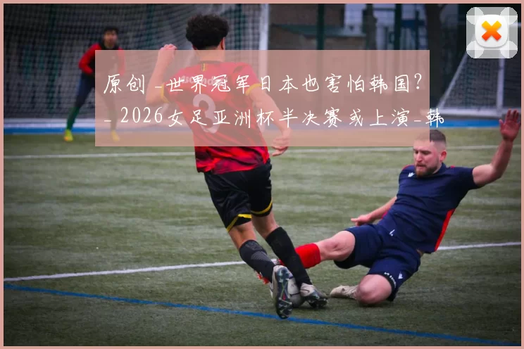 原创 _世界冠军日本也害怕韩国？_ 2026女足亚洲杯半决赛或上演_韩日战_