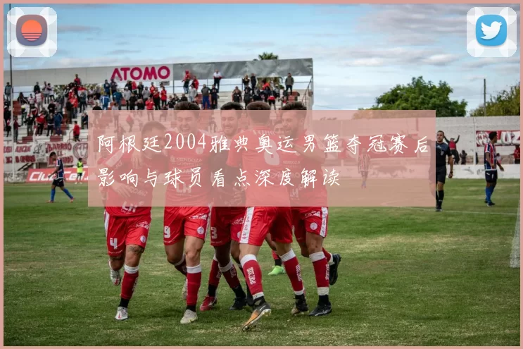 阿根廷2004雅典奥运男篮夺冠赛后影响与球员看点深度解读