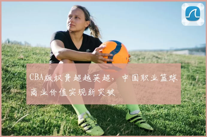 CBA版权费超越英超，中国职业篮球商业价值实现新突破