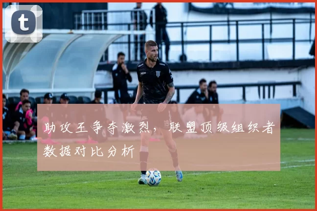 助攻王争夺激烈,联盟顶级组织者数据对比分析