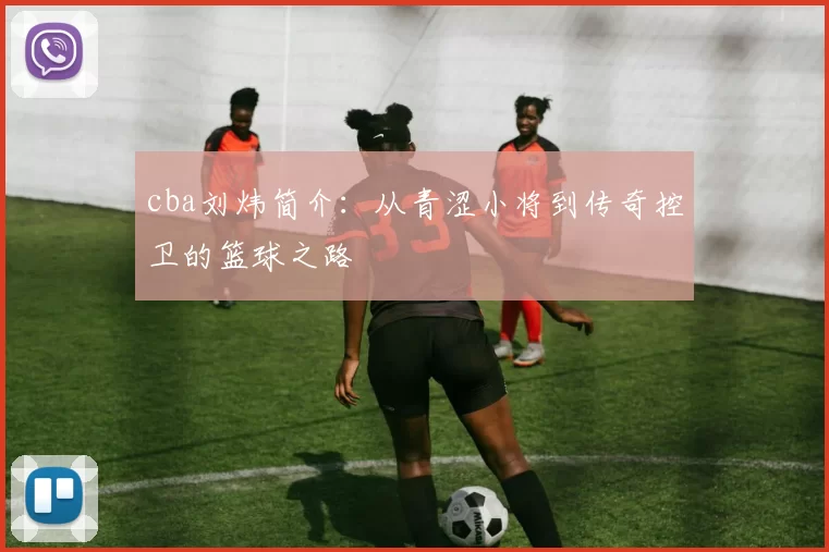 cba刘炜简介：从青涩小将到传奇控卫的篮球之路