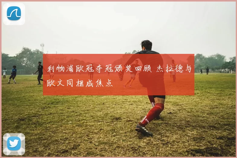 利物浦欧冠夺冠颁奖回顾 杰拉德与欧文同框成焦点