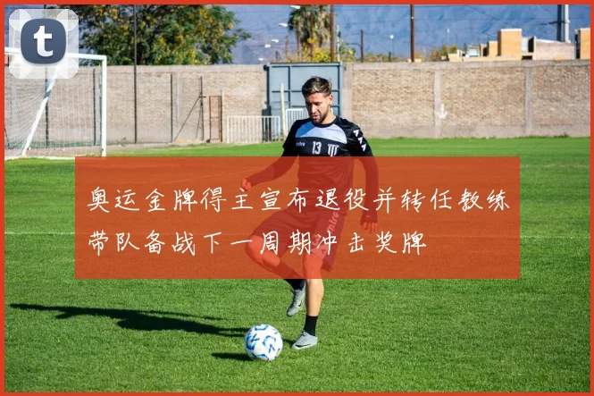 奥运金牌得主宣布退役并转任教练带队备战下一周期冲击奖牌