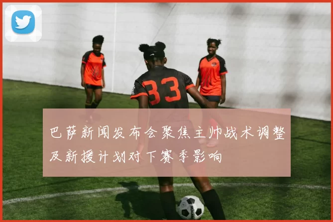 巴萨新闻发布会聚焦主帅战术调整及新援计划对下赛季影响