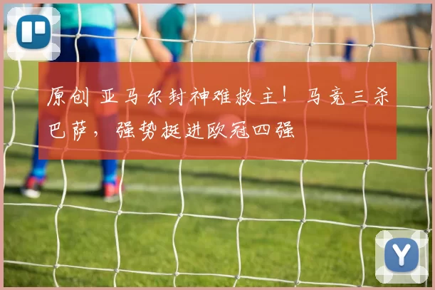 原创 亚马尔封神难救主！马竞三杀巴萨，强势挺进欧冠四强