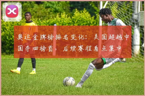 奥运金牌榜排名变化：美国超越中国夺回榜首，后续赛程看点集中