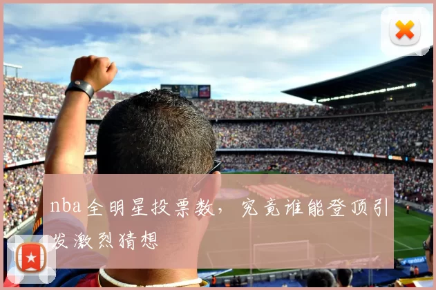 nba全明星投票数，究竟谁能登顶引发激烈猜想