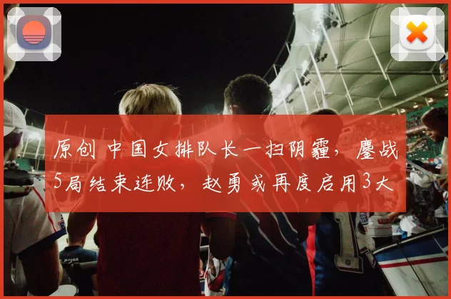 原创 中国女排队长一扫阴霾，鏖战5局结束连败，赵勇或再度启用3大新人