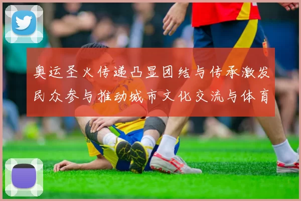 奥运圣火传递凸显团结与传承激发民众参与推动城市文化交流与体育普及