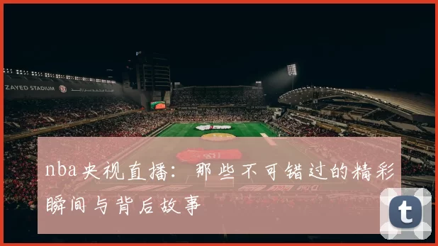 nba央视直播：那些不可错过的精彩瞬间与背后故事