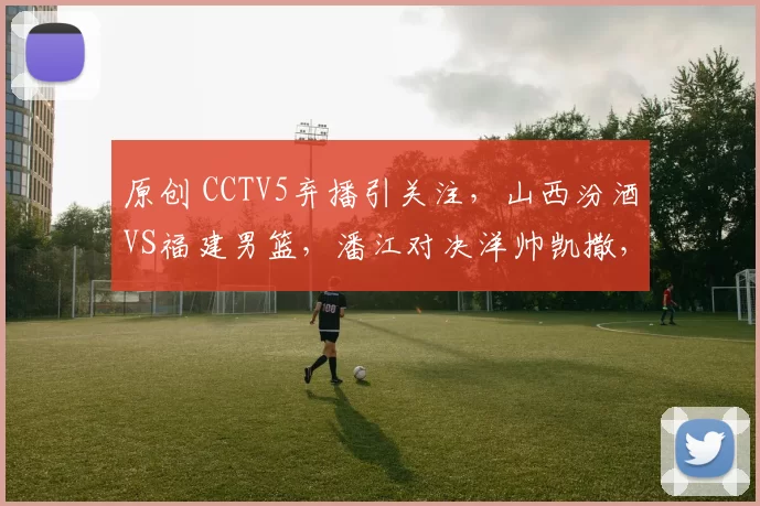 原创 CCTV5弃播引关注,山西汾酒VS福建男篮,潘江对决洋帅凯撒,胜负难料